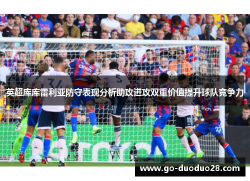 英超库库雷利亚防守表现分析助攻进攻双重价值提升球队竞争力