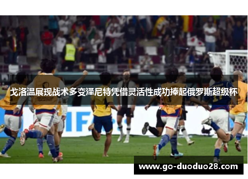 戈洛温展现战术多变泽尼特凭借灵活性成功捧起俄罗斯超级杯 戈洛温展现战术多变泽尼特凭借灵活性成功捧起俄罗斯超级杯