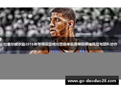 拉塞尔威尔逊2016年带领雷霆成功晋级季后赛展现领袖风范与团队协作 拉塞尔威尔逊2016年带领雷霆成功晋级季后赛展现领袖风范与团队协作