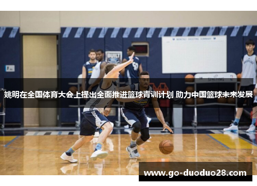 姚明在全国体育大会上提出全面推进篮球青训计划 助力中国篮球未来发展