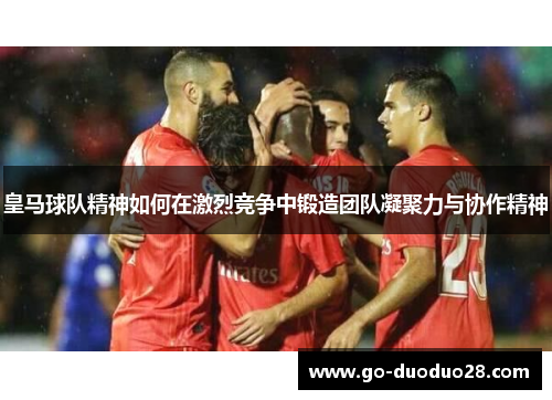 皇马球队精神如何在激烈竞争中锻造团队凝聚力与协作精神