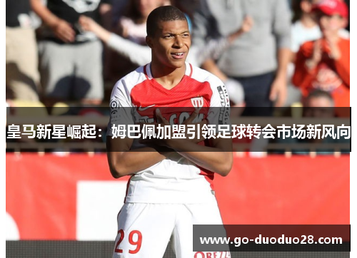 皇马新星崛起:姆巴佩加盟引领足球转会市场新风向 皇马新星崛起:姆巴佩加盟引领足球转会市场新风向