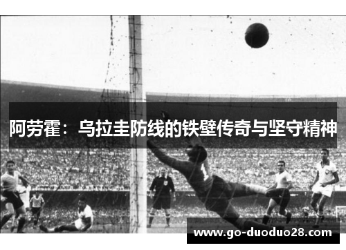 阿劳霍:乌拉圭防线的铁壁传奇与坚守精神 阿劳霍:乌拉圭防线的铁壁传奇与坚守精神