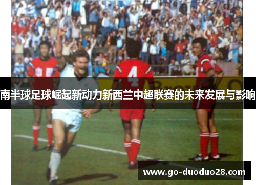 南半球足球崛起新动力新西兰中超联赛的未来发展与影响